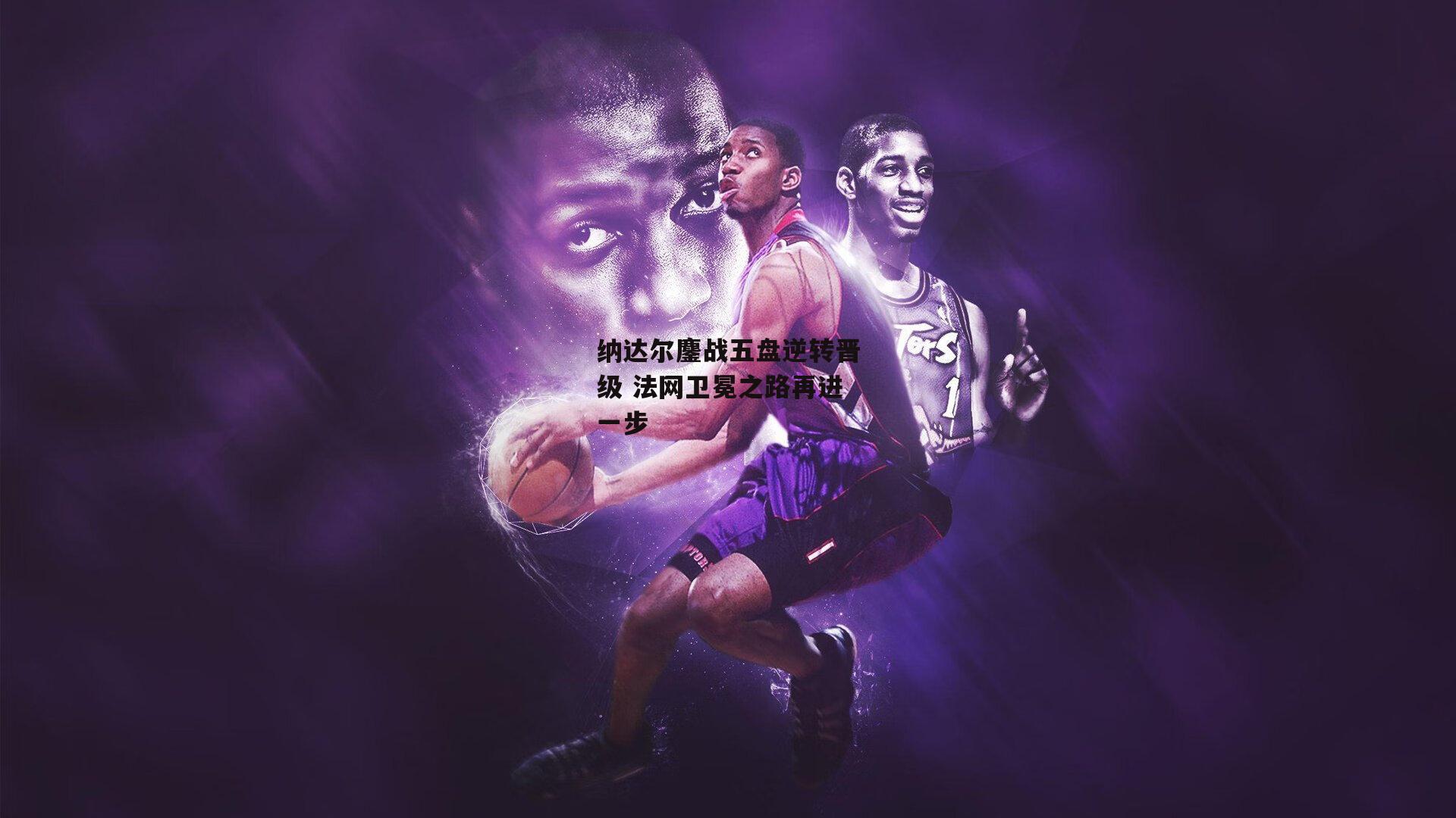 纳达尔鏖战五盘逆转晋级 法网卫冕之路再进一步