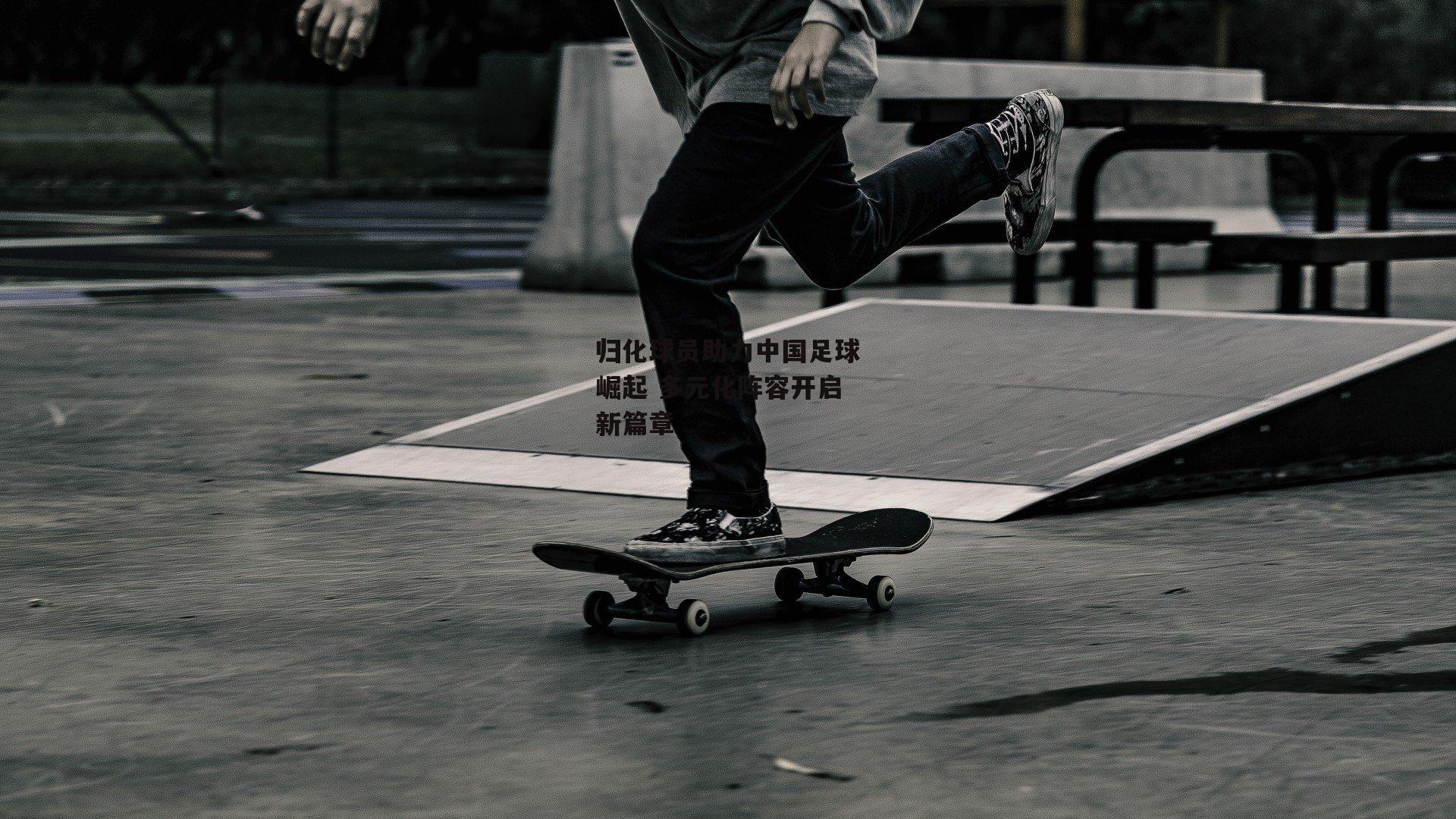 归化球员助力中国足球崛起 多元化阵容开启新篇章